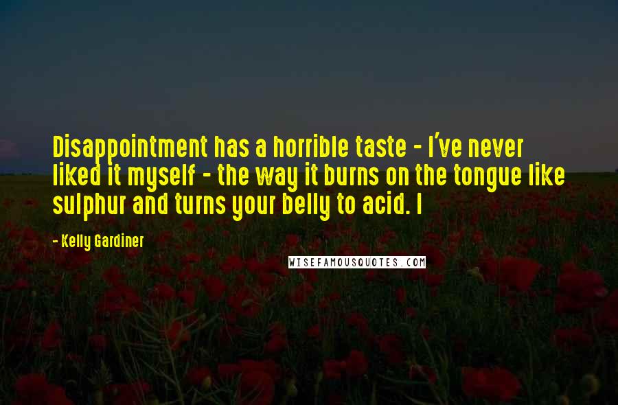 Kelly Gardiner Quotes: Disappointment has a horrible taste - I've never liked it myself - the way it burns on the tongue like sulphur and turns your belly to acid. I