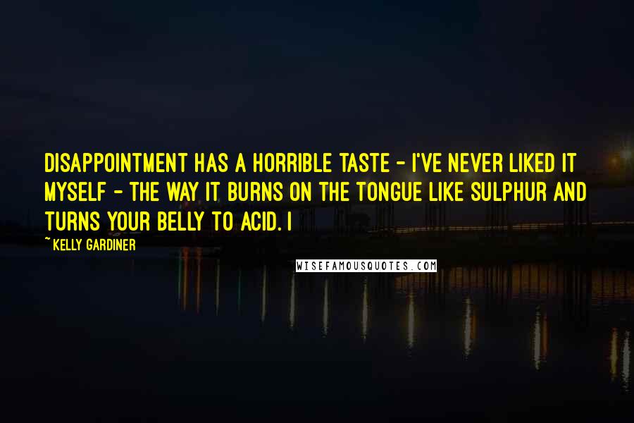 Kelly Gardiner Quotes: Disappointment has a horrible taste - I've never liked it myself - the way it burns on the tongue like sulphur and turns your belly to acid. I