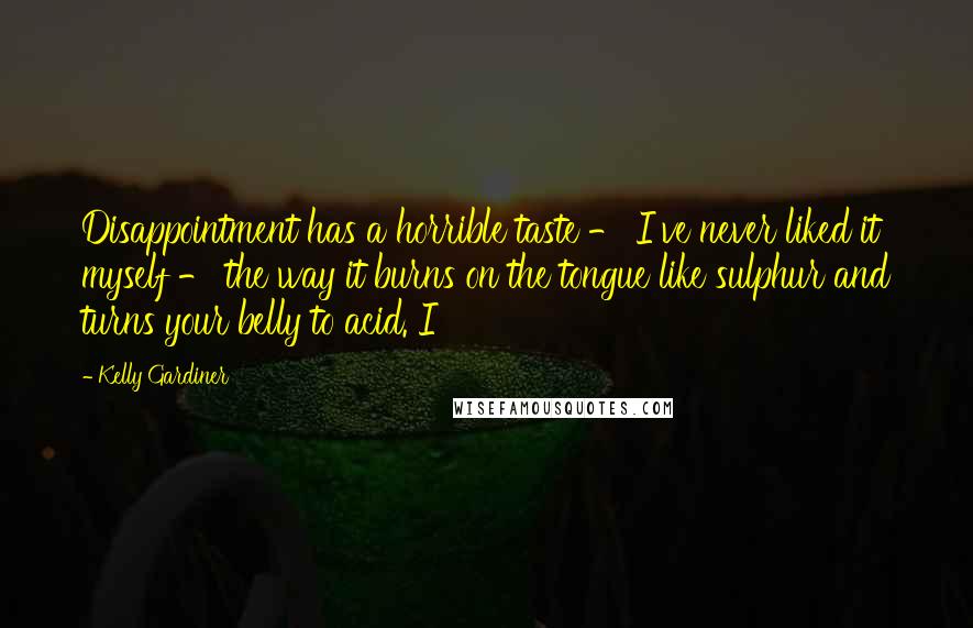Kelly Gardiner Quotes: Disappointment has a horrible taste - I've never liked it myself - the way it burns on the tongue like sulphur and turns your belly to acid. I