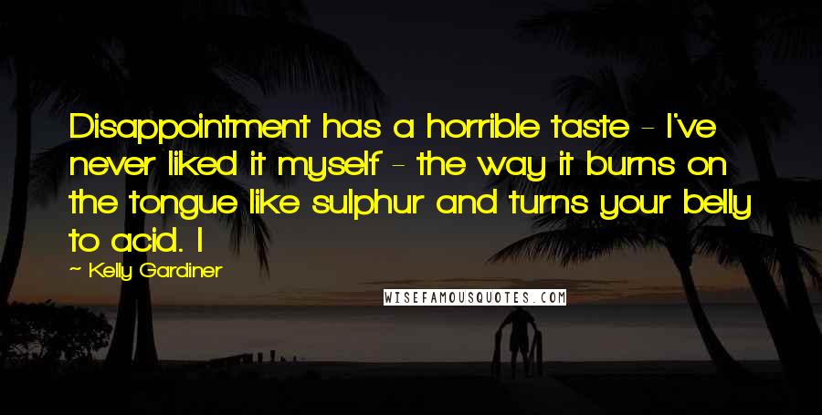 Kelly Gardiner Quotes: Disappointment has a horrible taste - I've never liked it myself - the way it burns on the tongue like sulphur and turns your belly to acid. I