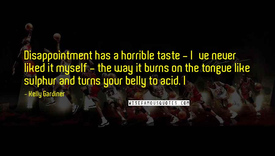Kelly Gardiner Quotes: Disappointment has a horrible taste - I've never liked it myself - the way it burns on the tongue like sulphur and turns your belly to acid. I