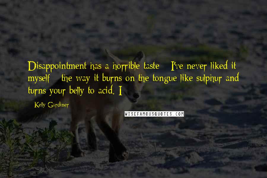 Kelly Gardiner Quotes: Disappointment has a horrible taste - I've never liked it myself - the way it burns on the tongue like sulphur and turns your belly to acid. I