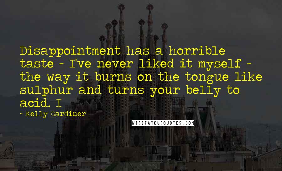 Kelly Gardiner Quotes: Disappointment has a horrible taste - I've never liked it myself - the way it burns on the tongue like sulphur and turns your belly to acid. I