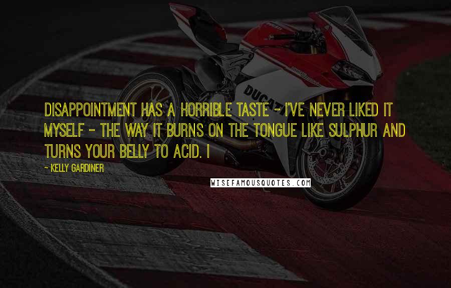Kelly Gardiner Quotes: Disappointment has a horrible taste - I've never liked it myself - the way it burns on the tongue like sulphur and turns your belly to acid. I
