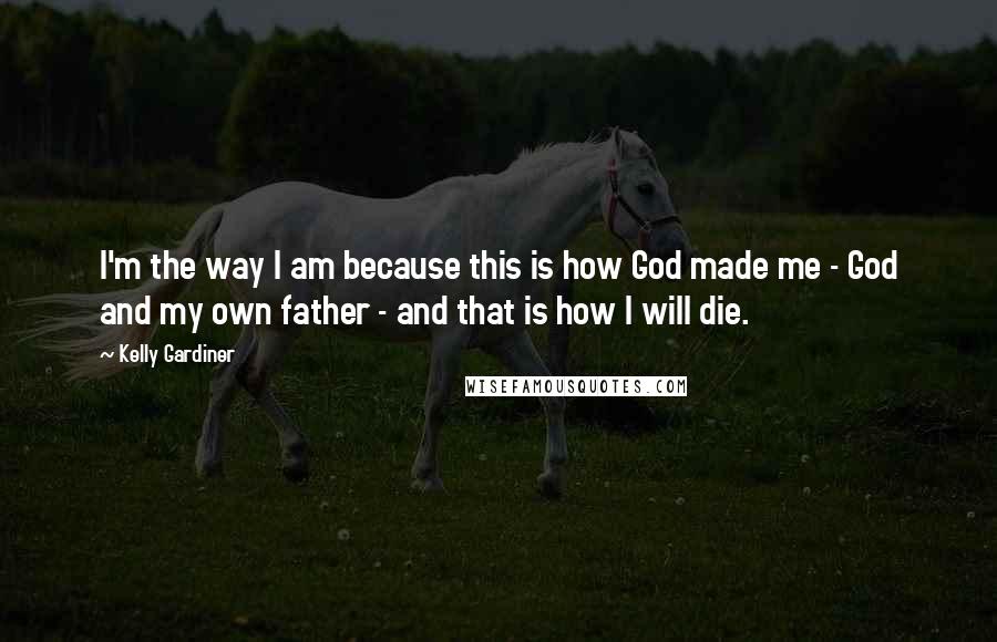 Kelly Gardiner Quotes: I'm the way I am because this is how God made me - God and my own father - and that is how I will die.
