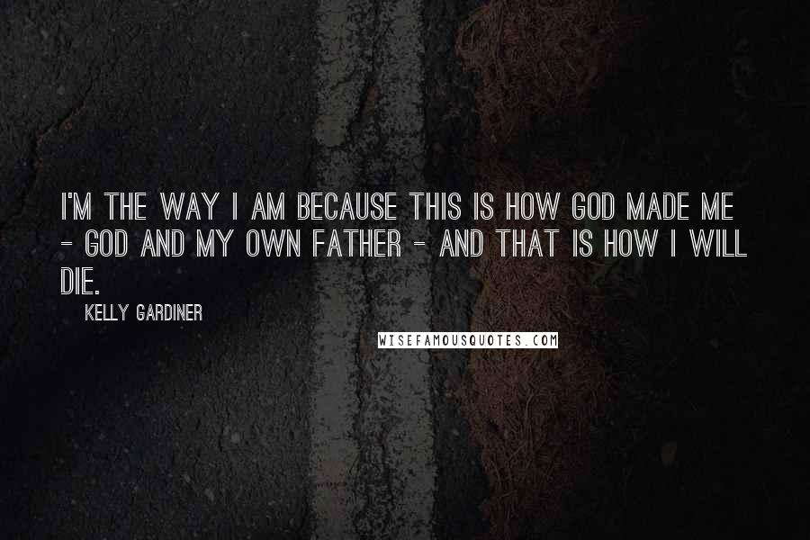 Kelly Gardiner Quotes: I'm the way I am because this is how God made me - God and my own father - and that is how I will die.