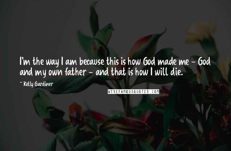 Kelly Gardiner Quotes: I'm the way I am because this is how God made me - God and my own father - and that is how I will die.