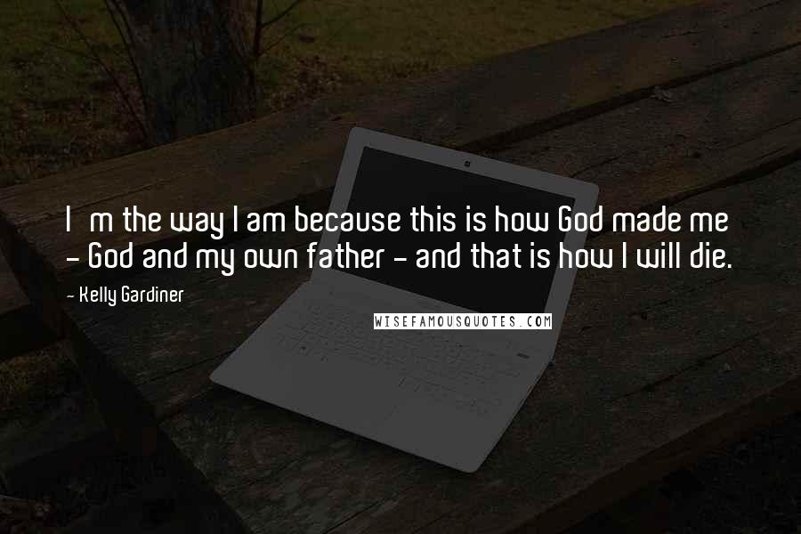 Kelly Gardiner Quotes: I'm the way I am because this is how God made me - God and my own father - and that is how I will die.