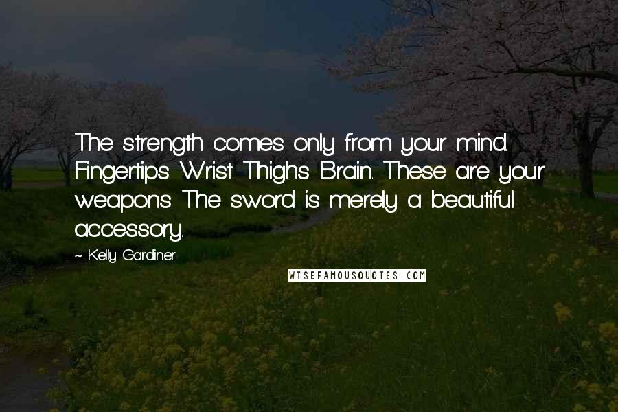 Kelly Gardiner Quotes: The strength comes only from your mind. Fingertips. Wrist. Thighs. Brain. These are your weapons. The sword is merely a beautiful accessory.