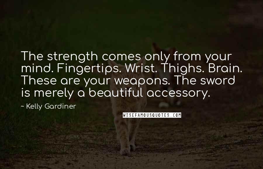Kelly Gardiner Quotes: The strength comes only from your mind. Fingertips. Wrist. Thighs. Brain. These are your weapons. The sword is merely a beautiful accessory.