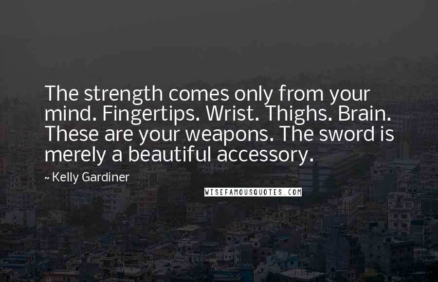 Kelly Gardiner Quotes: The strength comes only from your mind. Fingertips. Wrist. Thighs. Brain. These are your weapons. The sword is merely a beautiful accessory.