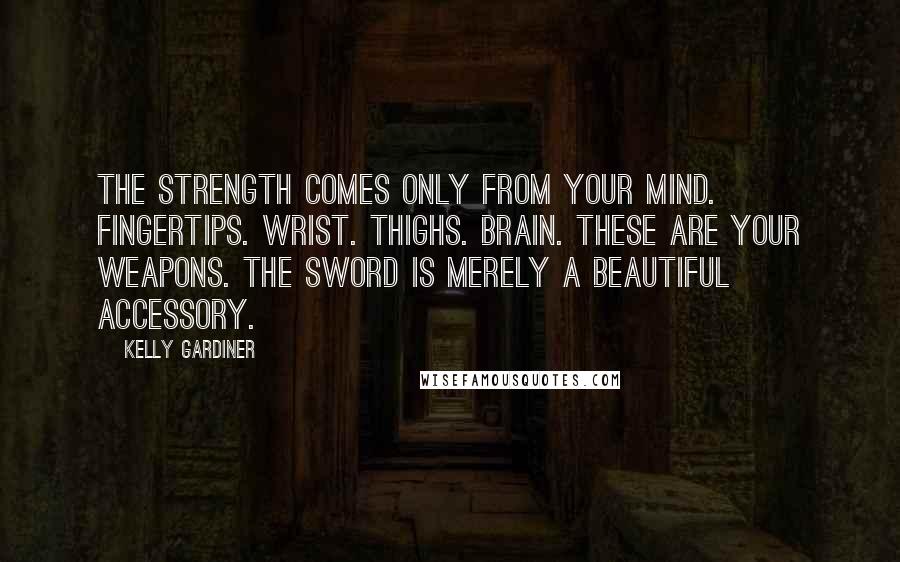 Kelly Gardiner Quotes: The strength comes only from your mind. Fingertips. Wrist. Thighs. Brain. These are your weapons. The sword is merely a beautiful accessory.