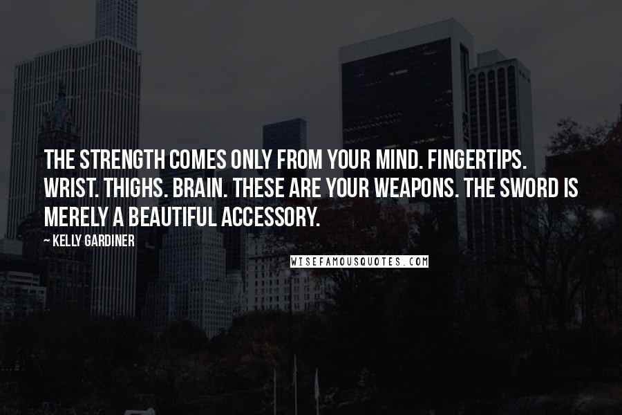 Kelly Gardiner Quotes: The strength comes only from your mind. Fingertips. Wrist. Thighs. Brain. These are your weapons. The sword is merely a beautiful accessory.