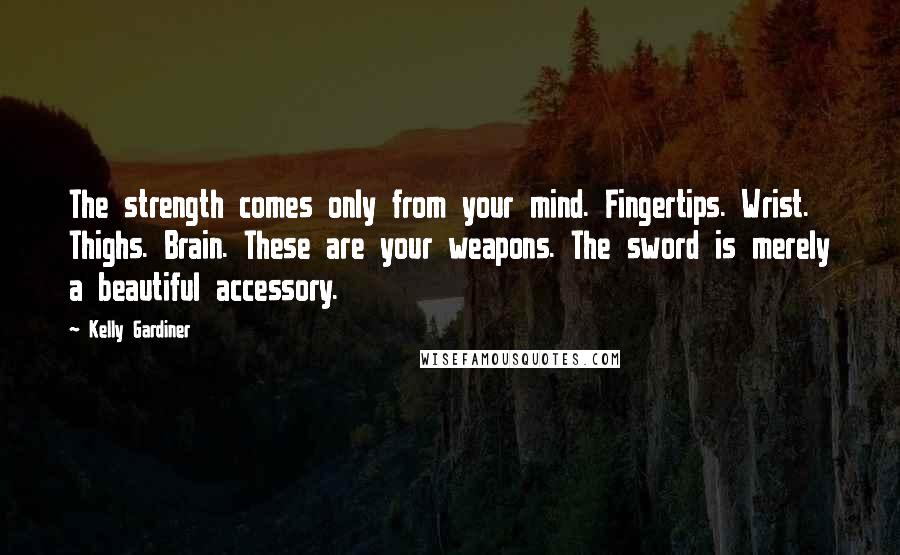 Kelly Gardiner Quotes: The strength comes only from your mind. Fingertips. Wrist. Thighs. Brain. These are your weapons. The sword is merely a beautiful accessory.