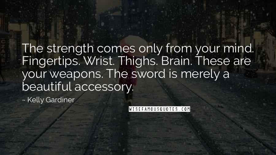 Kelly Gardiner Quotes: The strength comes only from your mind. Fingertips. Wrist. Thighs. Brain. These are your weapons. The sword is merely a beautiful accessory.
