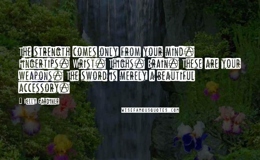 Kelly Gardiner Quotes: The strength comes only from your mind. Fingertips. Wrist. Thighs. Brain. These are your weapons. The sword is merely a beautiful accessory.