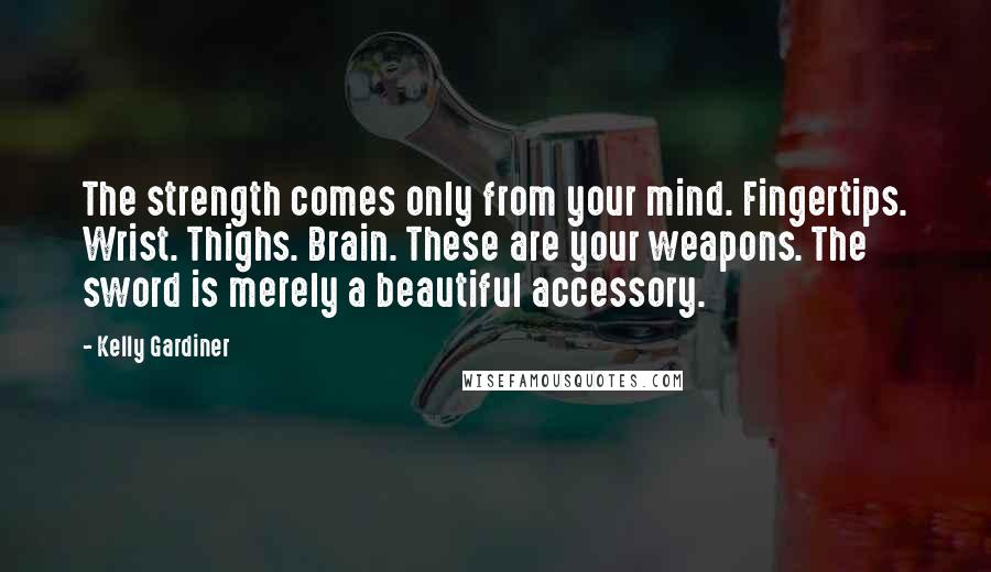 Kelly Gardiner Quotes: The strength comes only from your mind. Fingertips. Wrist. Thighs. Brain. These are your weapons. The sword is merely a beautiful accessory.