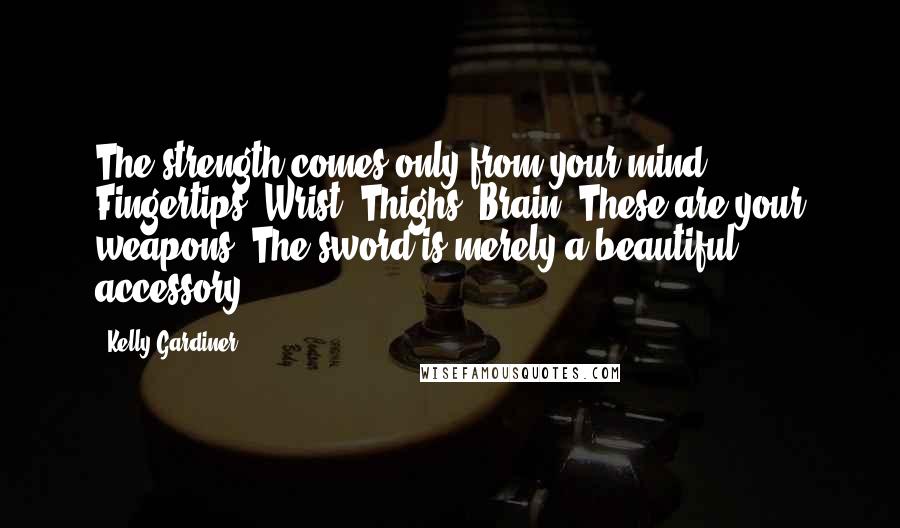 Kelly Gardiner Quotes: The strength comes only from your mind. Fingertips. Wrist. Thighs. Brain. These are your weapons. The sword is merely a beautiful accessory.