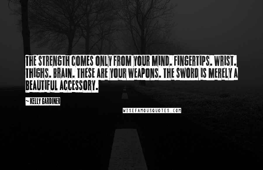 Kelly Gardiner Quotes: The strength comes only from your mind. Fingertips. Wrist. Thighs. Brain. These are your weapons. The sword is merely a beautiful accessory.