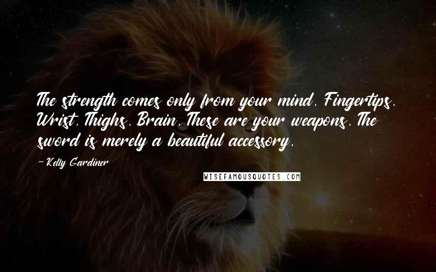 Kelly Gardiner Quotes: The strength comes only from your mind. Fingertips. Wrist. Thighs. Brain. These are your weapons. The sword is merely a beautiful accessory.