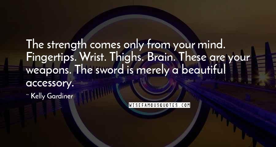 Kelly Gardiner Quotes: The strength comes only from your mind. Fingertips. Wrist. Thighs. Brain. These are your weapons. The sword is merely a beautiful accessory.