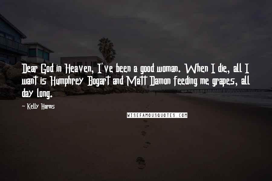 Kelly Harms Quotes: Dear God in Heaven, I've been a good woman. When I die, all I want is Humphrey Bogart and Matt Damon feeding me grapes, all day long.
