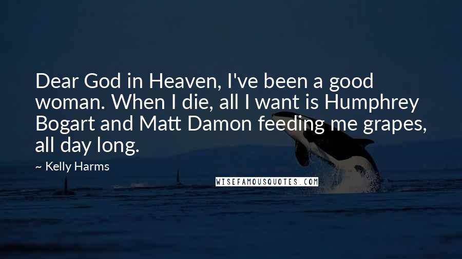 Kelly Harms Quotes: Dear God in Heaven, I've been a good woman. When I die, all I want is Humphrey Bogart and Matt Damon feeding me grapes, all day long.