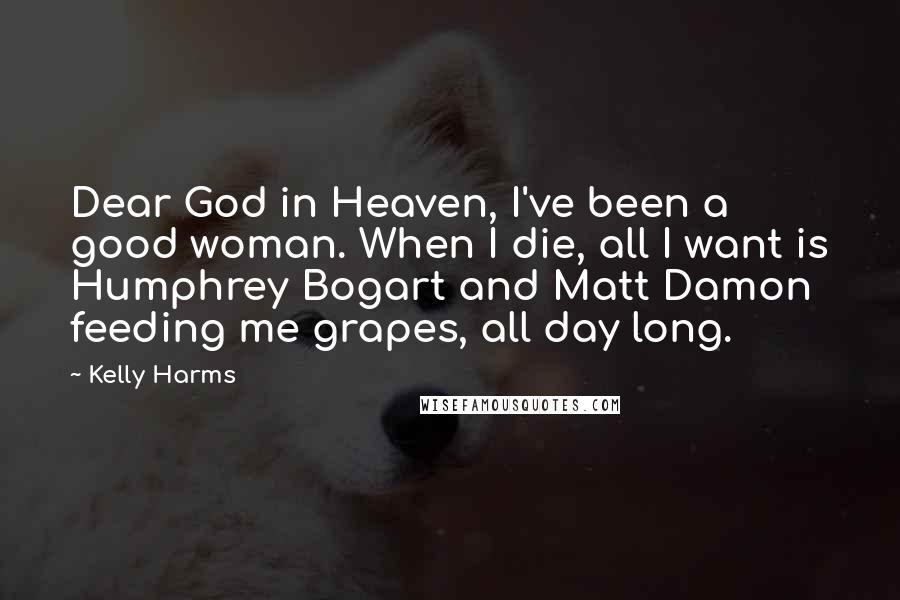 Kelly Harms Quotes: Dear God in Heaven, I've been a good woman. When I die, all I want is Humphrey Bogart and Matt Damon feeding me grapes, all day long.