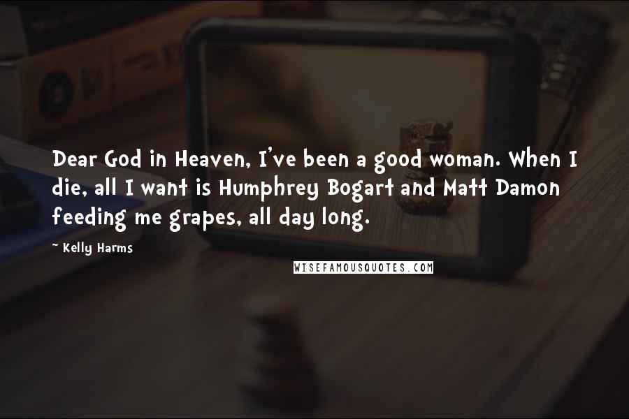 Kelly Harms Quotes: Dear God in Heaven, I've been a good woman. When I die, all I want is Humphrey Bogart and Matt Damon feeding me grapes, all day long.