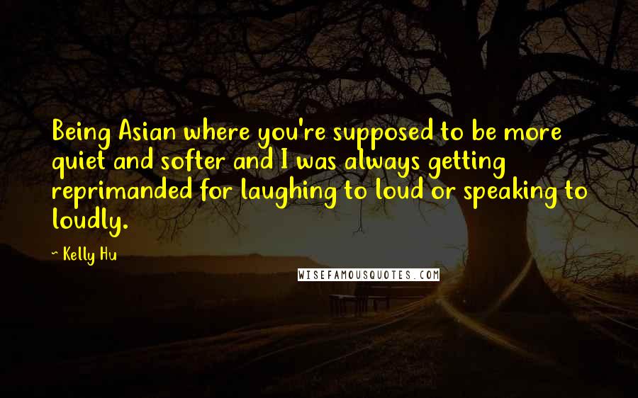 Kelly Hu Quotes: Being Asian where you're supposed to be more quiet and softer and I was always getting reprimanded for laughing to loud or speaking to loudly.