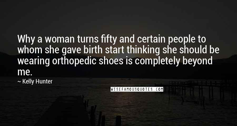 Kelly Hunter Quotes: Why a woman turns fifty and certain people to whom she gave birth start thinking she should be wearing orthopedic shoes is completely beyond me.