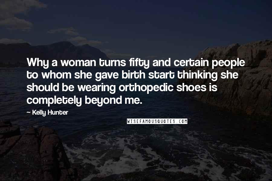 Kelly Hunter Quotes: Why a woman turns fifty and certain people to whom she gave birth start thinking she should be wearing orthopedic shoes is completely beyond me.