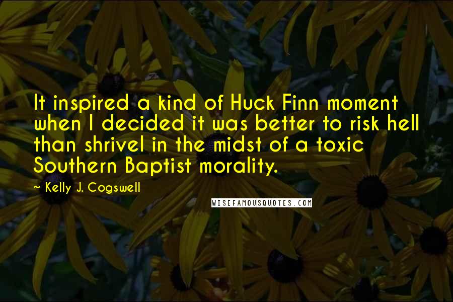 Kelly J. Cogswell Quotes: It inspired a kind of Huck Finn moment when I decided it was better to risk hell than shrivel in the midst of a toxic Southern Baptist morality.