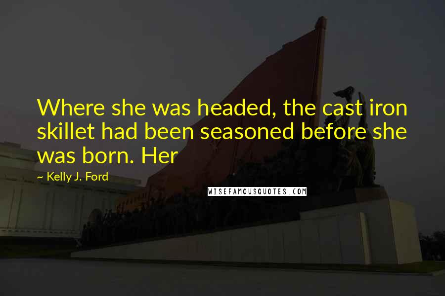 Kelly J. Ford Quotes: Where she was headed, the cast iron skillet had been seasoned before she was born. Her