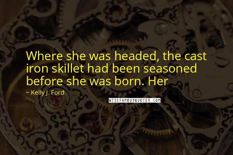 Kelly J. Ford Quotes: Where she was headed, the cast iron skillet had been seasoned before she was born. Her