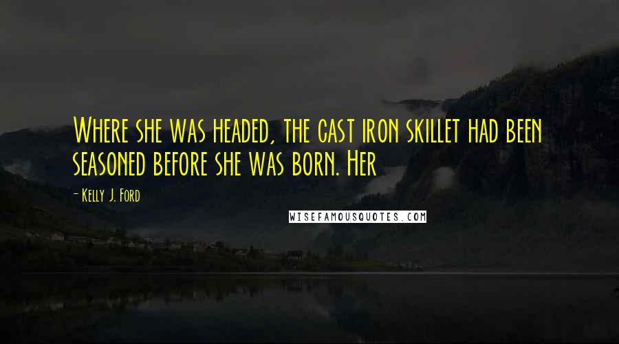 Kelly J. Ford Quotes: Where she was headed, the cast iron skillet had been seasoned before she was born. Her