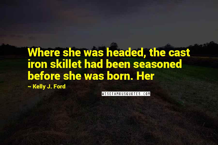 Kelly J. Ford Quotes: Where she was headed, the cast iron skillet had been seasoned before she was born. Her