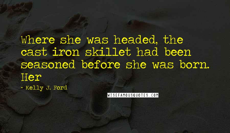 Kelly J. Ford Quotes: Where she was headed, the cast iron skillet had been seasoned before she was born. Her