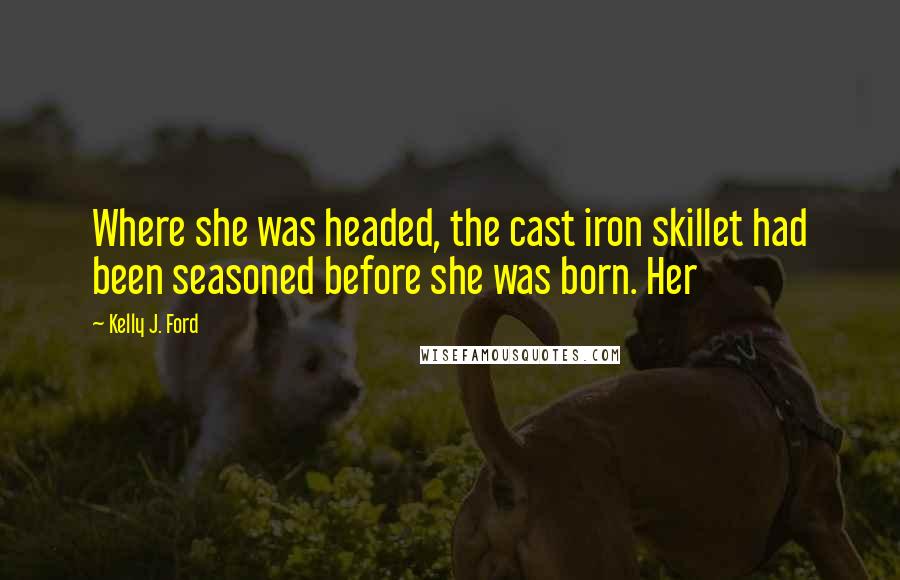 Kelly J. Ford Quotes: Where she was headed, the cast iron skillet had been seasoned before she was born. Her