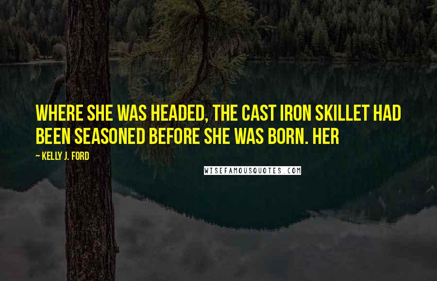 Kelly J. Ford Quotes: Where she was headed, the cast iron skillet had been seasoned before she was born. Her