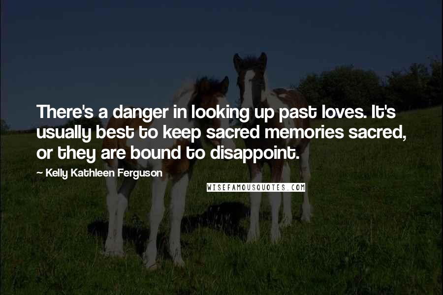 Kelly Kathleen Ferguson Quotes: There's a danger in looking up past loves. It's usually best to keep sacred memories sacred, or they are bound to disappoint.