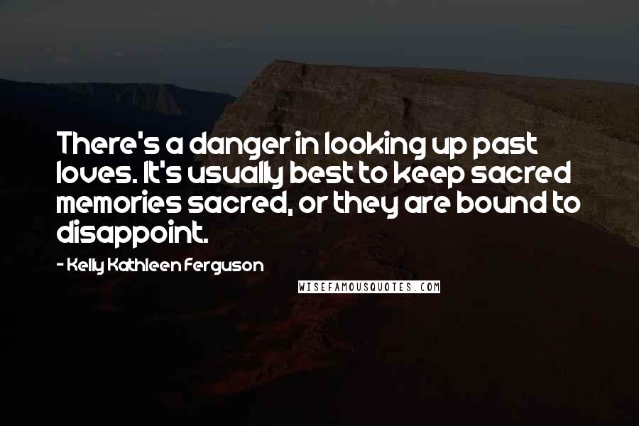 Kelly Kathleen Ferguson Quotes: There's a danger in looking up past loves. It's usually best to keep sacred memories sacred, or they are bound to disappoint.