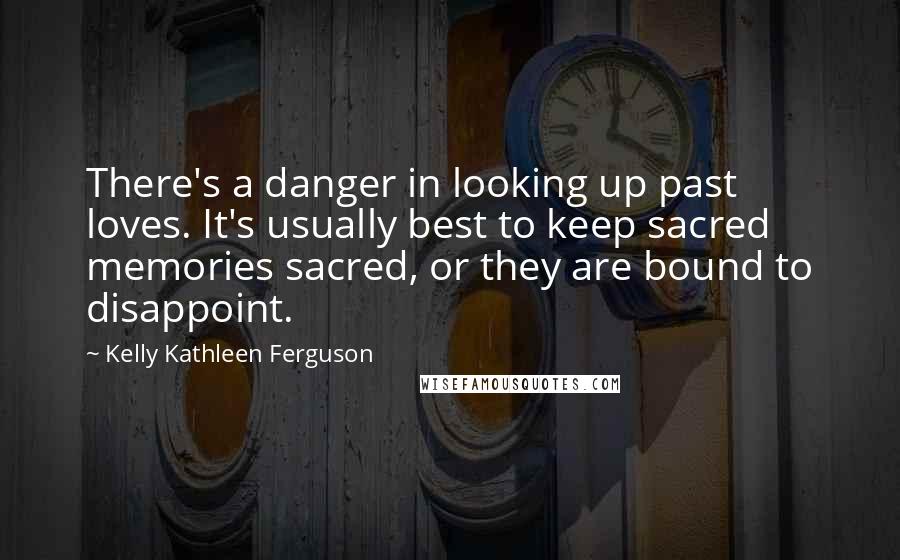 Kelly Kathleen Ferguson Quotes: There's a danger in looking up past loves. It's usually best to keep sacred memories sacred, or they are bound to disappoint.