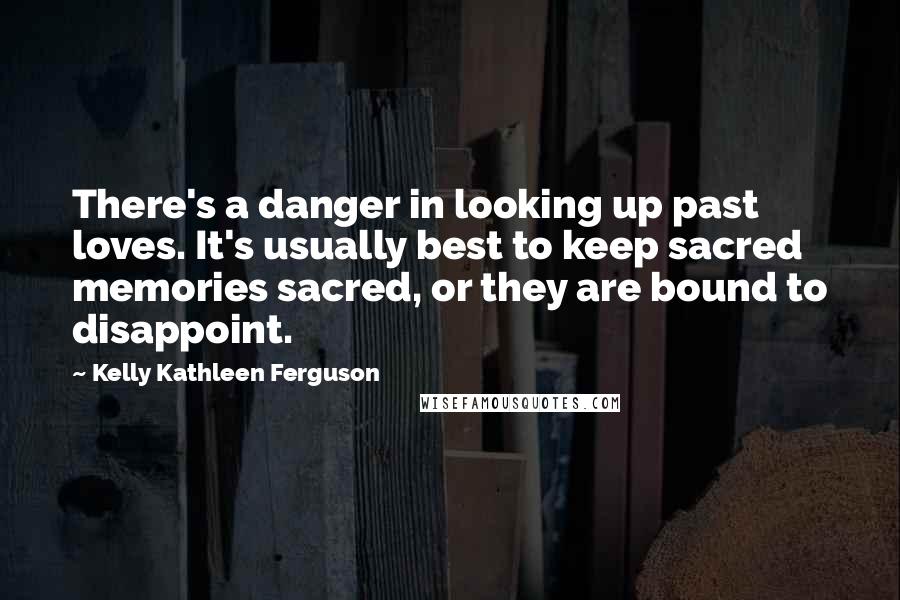 Kelly Kathleen Ferguson Quotes: There's a danger in looking up past loves. It's usually best to keep sacred memories sacred, or they are bound to disappoint.