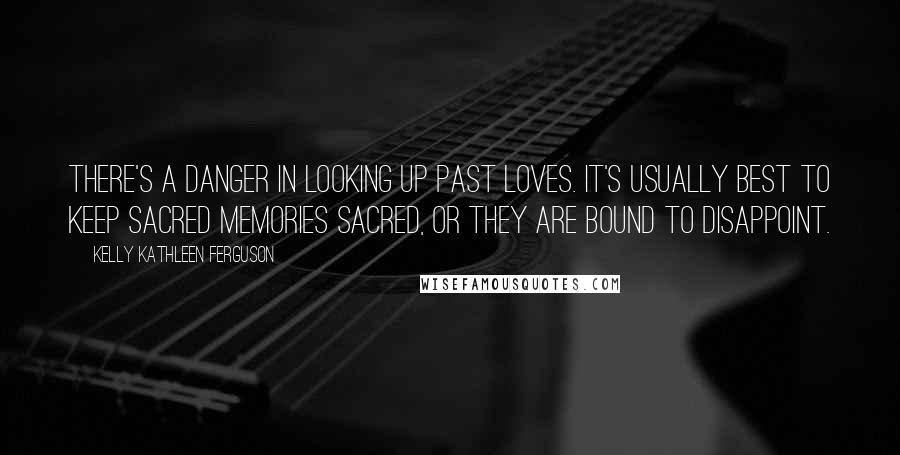 Kelly Kathleen Ferguson Quotes: There's a danger in looking up past loves. It's usually best to keep sacred memories sacred, or they are bound to disappoint.