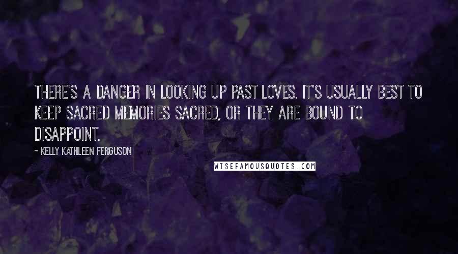 Kelly Kathleen Ferguson Quotes: There's a danger in looking up past loves. It's usually best to keep sacred memories sacred, or they are bound to disappoint.