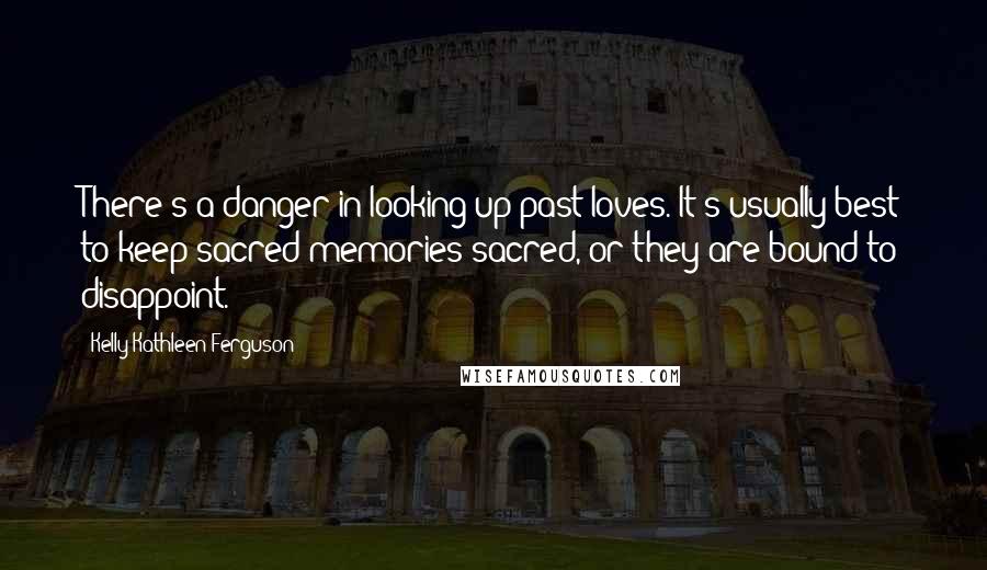 Kelly Kathleen Ferguson Quotes: There's a danger in looking up past loves. It's usually best to keep sacred memories sacred, or they are bound to disappoint.