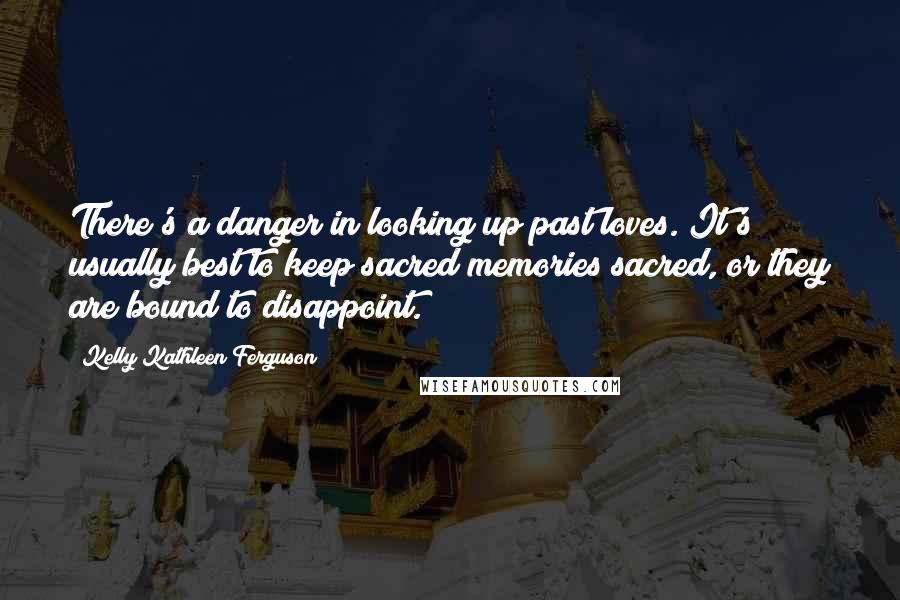 Kelly Kathleen Ferguson Quotes: There's a danger in looking up past loves. It's usually best to keep sacred memories sacred, or they are bound to disappoint.