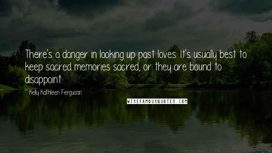 Kelly Kathleen Ferguson Quotes: There's a danger in looking up past loves. It's usually best to keep sacred memories sacred, or they are bound to disappoint.