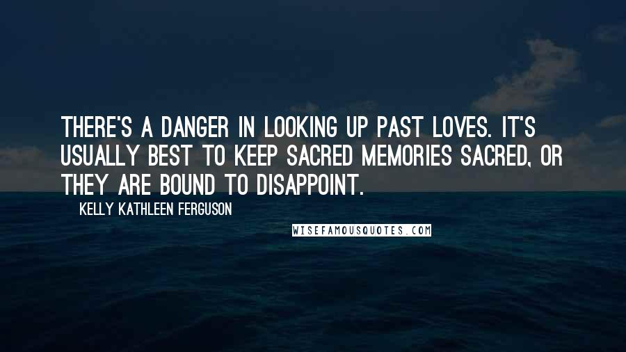 Kelly Kathleen Ferguson Quotes: There's a danger in looking up past loves. It's usually best to keep sacred memories sacred, or they are bound to disappoint.